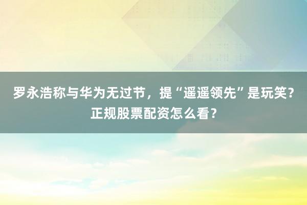 罗永浩称与华为无过节，提“遥遥领先”是玩笑？正规股票配资怎么看？