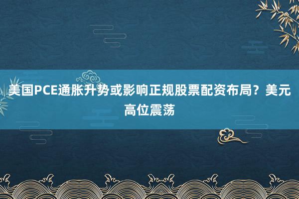 美国PCE通胀升势或影响正规股票配资布局？美元高位震荡