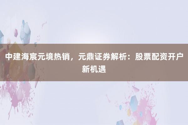 中建海宸元境热销，元鼎证券解析：股票配资开户新机遇