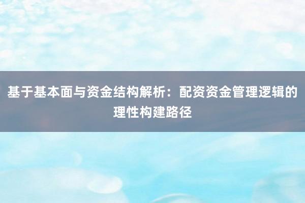 基于基本面与资金结构解析：配资资金管理逻辑的理性构建路径