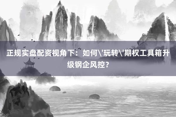 正规实盘配资视角下：如何'玩转'期权工具箱升级钢企风控？