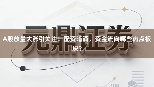 A股放量大涨引关注！配资暗涌，资金流向哪些热点板块？