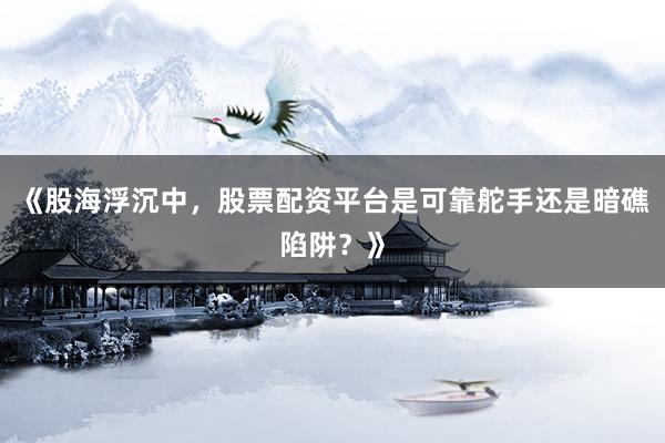 《股海浮沉中，股票配资平台是可靠舵手还是暗礁陷阱？》
