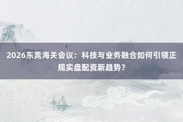 2026东莞海关会议：科技与业务融合如何引领正规实盘配资新趋势？