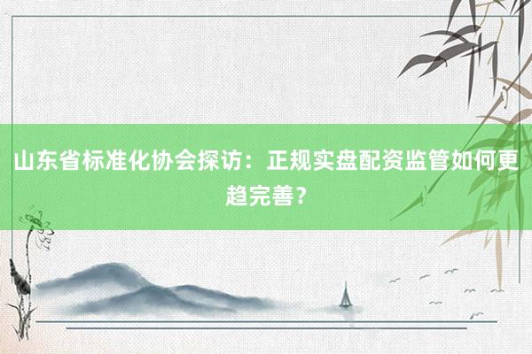 山东省标准化协会探访：正规实盘配资监管如何更趋完善？