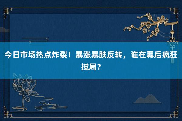 今日市场热点炸裂！暴涨暴跌反转，谁在幕后疯狂搅局？