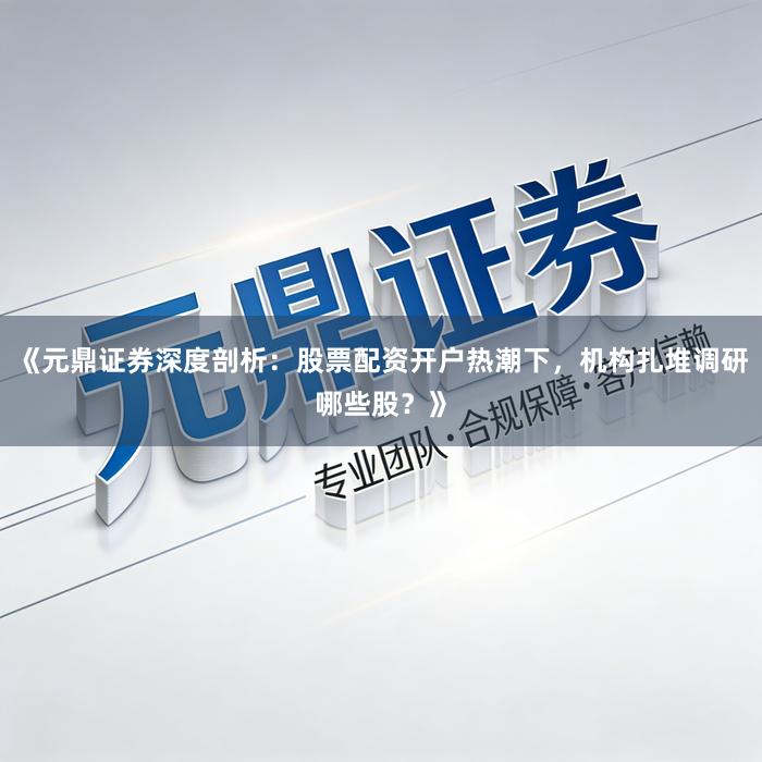 《元鼎证券深度剖析：股票配资开户热潮下，机构扎堆调研哪些股？》