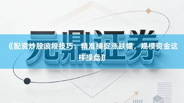 《配资炒股波段技巧：精准捕捉涨跌幅，规模资金这样操盘》