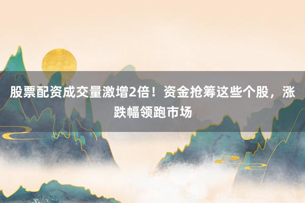 股票配资成交量激增2倍！资金抢筹这些个股，涨跌幅领跑市场