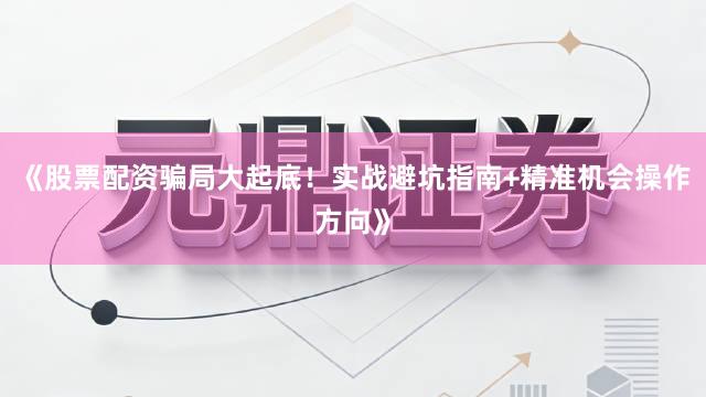 《股票配资骗局大起底！实战避坑指南+精准机会操作方向》