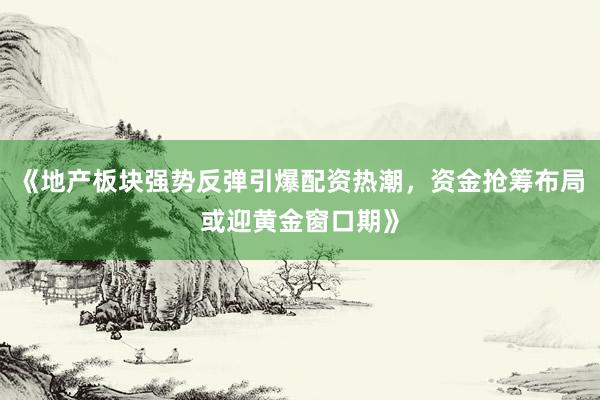 《地产板块强势反弹引爆配资热潮,资金抢筹布局或迎黄金窗口期》