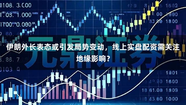 伊朗外长表态或引发局势变动,线上实盘配资需关注地缘影响?