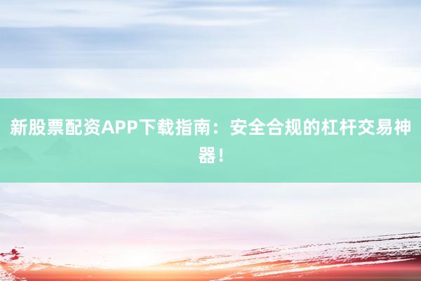 新股票配资APP下载指南：安全合规的杠杆交易神器！