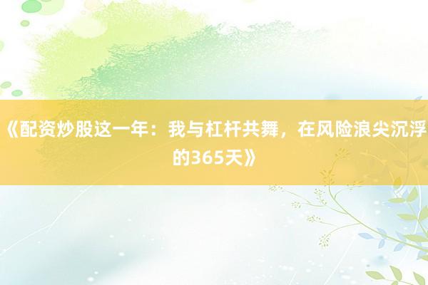 《配资炒股这一年：我与杠杆共舞，在风险浪尖沉浮的365天》