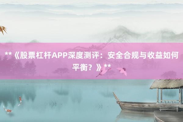 **《股票杠杆APP深度测评：安全合规与收益如何平衡？》**