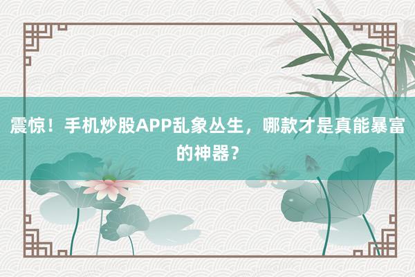 震惊！手机炒股APP乱象丛生，哪款才是真能暴富的神器？