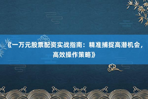 《一万元股票配资实战指南：精准捕捉高潜机会，高效操作策略》