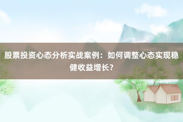 股票投资心态分析实战案例：如何调整心态实现稳健收益增长？