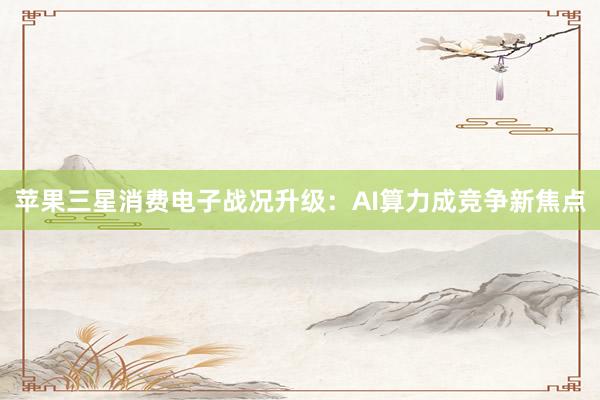 苹果三星消费电子战况升级:AI算力成竞争新焦点