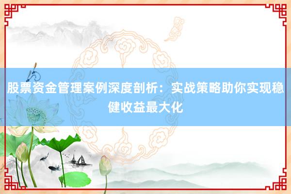 股票资金管理案例深度剖析：实战策略助你实现稳健收益最大化