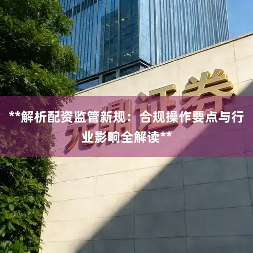 **解析配资监管新规：合规操作要点与行业影响全解读**