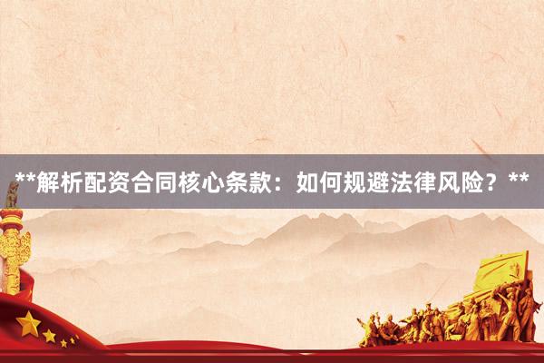 **解析配资合同核心条款:如何规避法律风险?**