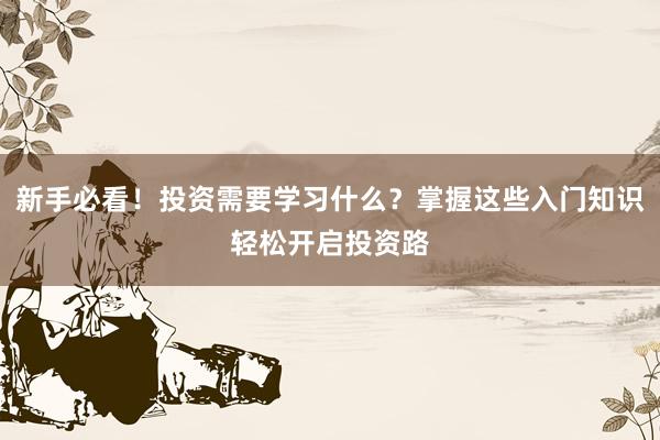新手必看！投资需要学习什么？掌握这些入门知识轻松开启投资路