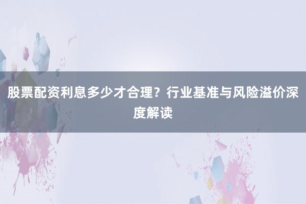 股票配资利息多少才合理？行业基准与风险溢价深度解读