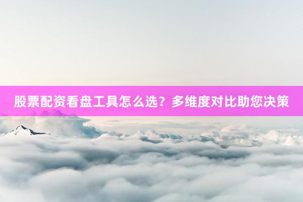 股票配资看盘工具怎么选？多维度对比助您决策