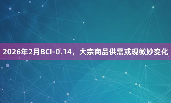 2026年2月BCI-0.14，大宗商品供需或现微妙变化