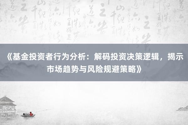《基金投资者行为分析:解码投资决策逻辑,揭示市场趋势与风险规避策略》
