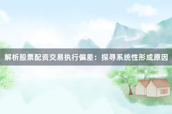 解析股票配资交易执行偏差:探寻系统性形成原因