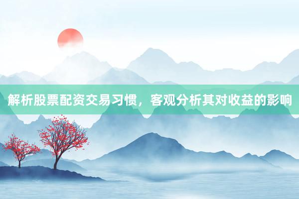 解析股票配资交易习惯，客观分析其对收益的影响