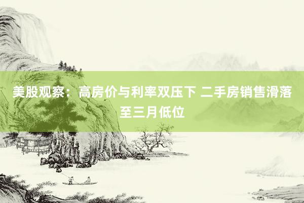 美股观察：高房价与利率双压下 二手房销售滑落至三月低位
