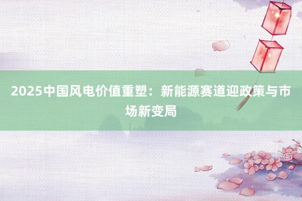 2025中国风电价值重塑：新能源赛道迎政策与市场新变局