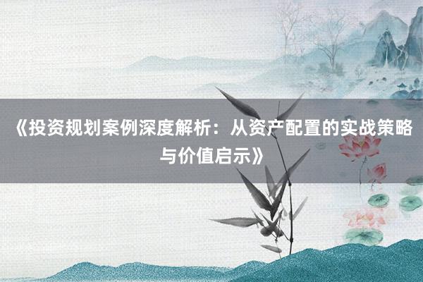 《投资规划案例深度解析：从资产配置的实战策略与价值启示》
