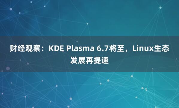 财经观察：KDE Plasma 6.7将至，Linux生态发展再提速