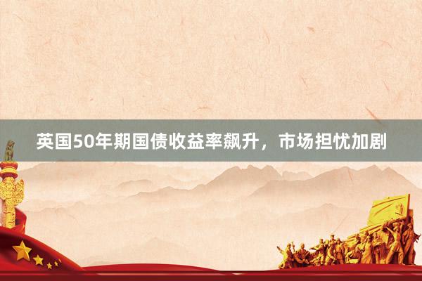 英国50年期国债收益率飙升，市场担忧加剧