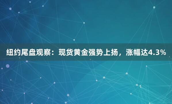 纽约尾盘观察：现货黄金强势上扬，涨幅达4.3%