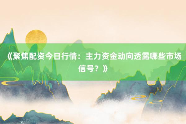 《聚焦配资今日行情：主力资金动向透露哪些市场信号？》