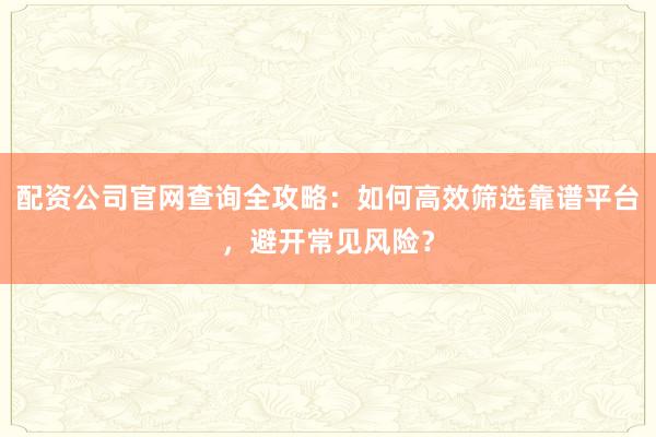 配资公司官网查询全攻略:如何高效筛选靠谱平台,避开常见风险?