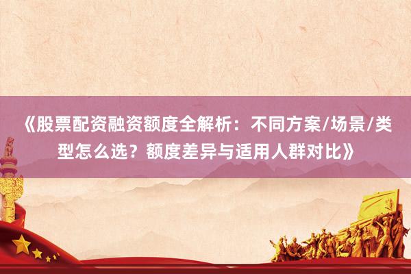 《股票配资融资额度全解析：不同方案/场景/类型怎么选？额度差异与适用人群对比》