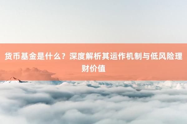 货币基金是什么？深度解析其运作机制与低风险理财价值