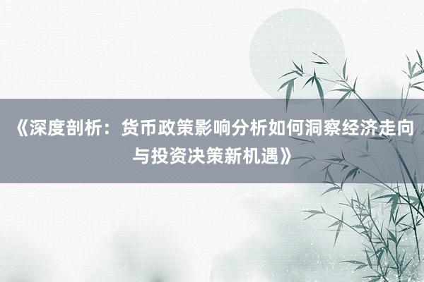 《深度剖析：货币政策影响分析如何洞察经济走向与投资决策新机遇》