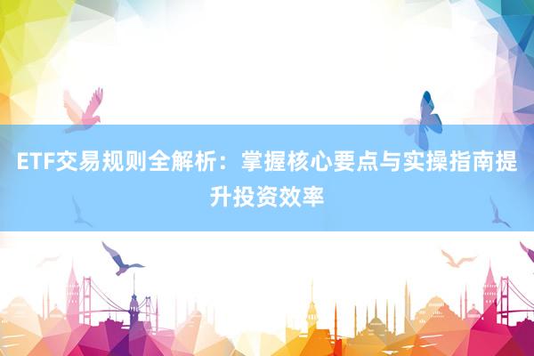 ETF交易规则全解析：掌握核心要点与实操指南提升投资效率