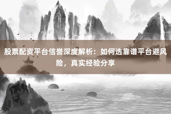 股票配资平台信誉深度解析：如何选靠谱平台避风险，真实经验分享