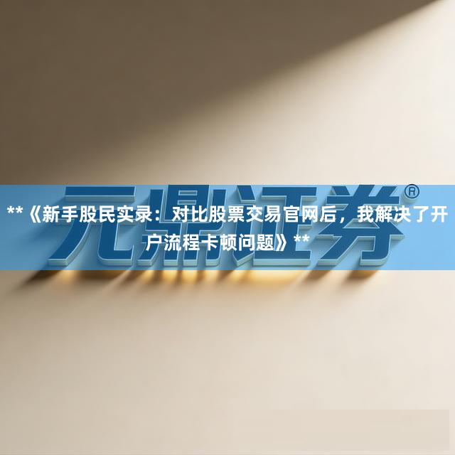 **《新手股民实录：对比股票交易官网后，我解决了开户流程卡顿问题》**