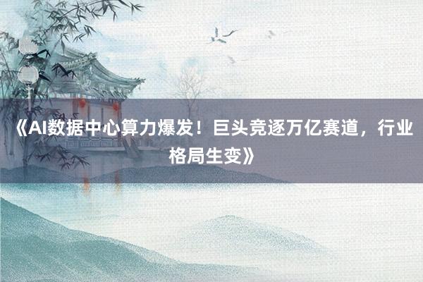 《AI数据中心算力爆发！巨头竞逐万亿赛道，行业格局生变》