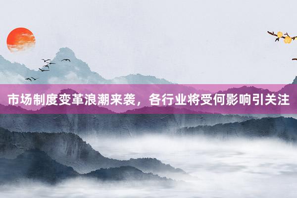 市场制度变革浪潮来袭，各行业将受何影响引关注