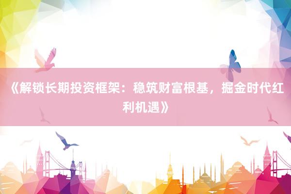 《解锁长期投资框架：稳筑财富根基，掘金时代红利机遇》
